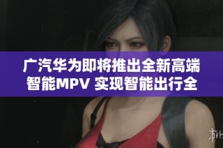 广汽华为即将推出全新高端智能MPV 实现智能出行全新体验