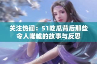 关注热闻：51吃瓜背后那些令人唏嘘的故事与反思
