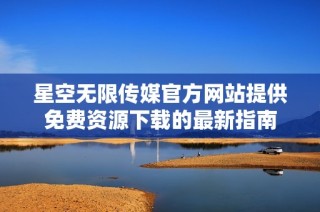 星空无限传媒官方网站提供免费资源下载的最新指南