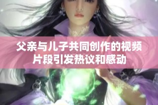 父亲与儿子共同创作的视频片段引发热议和感动