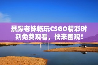 暴躁老妹畅玩CSGO精彩时刻免费观看，快来围观！