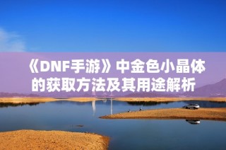 《DNF手游》中金色小晶体的获取方法及其用途解析