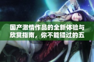 国产激情作品的全新体验与欣赏指南，你不能错过的五月特别推荐