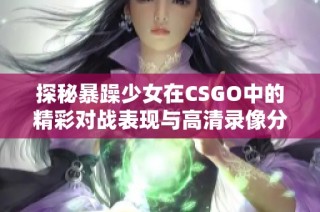 探秘暴躁少女在CSGO中的精彩对战表现与高清录像分享