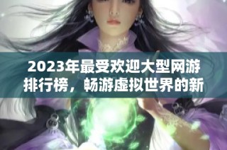 2023年最受欢迎大型网游排行榜，畅游虚拟世界的新选择