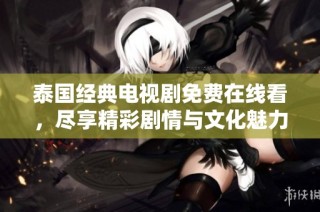 泰国经典电视剧免费在线看，尽享精彩剧情与文化魅力