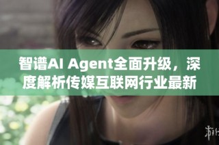 智谱AI Agent全面升级，深度解析传媒互联网行业最新动态与发展趋势