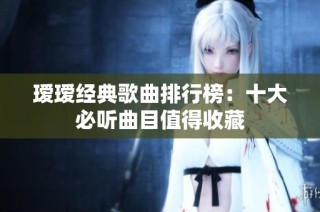 瑷瑷经典歌曲排行榜：十大必听曲目值得收藏