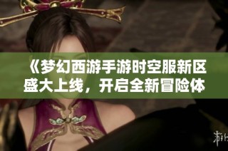 《梦幻西游手游时空服新区盛大上线，开启全新冒险体验》