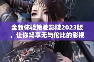 全新体验策驰影院2023版，让你畅享无与伦比的影视盛宴