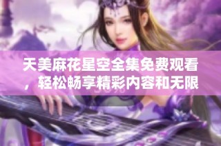 天美麻花星空全集免费观看，轻松畅享精彩内容和无限乐趣