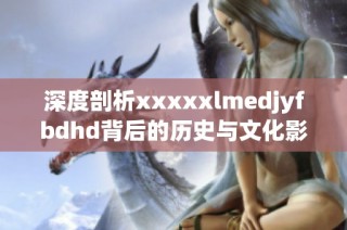 深度剖析xxxxxlmedjyfbdhd背后的历史与文化影响意义