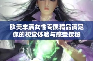 欧美丰满女性专属精品满足你的视觉体验与感受探秘