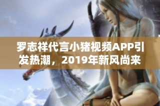 罗志祥代言小猪视频APP引发热潮，2019年新风尚来袭