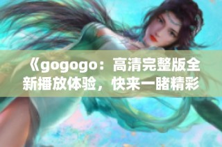 《gogogo：高清完整版全新播放体验，快来一睹精彩内容》