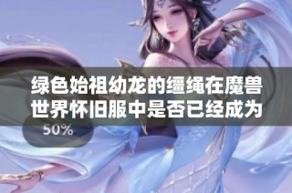 绿色始祖幼龙的缰绳在魔兽世界怀旧服中是否已经成为绝版物品了呢