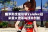 俄罗斯搜索引擎Yandex迎来重大改革与技术创新