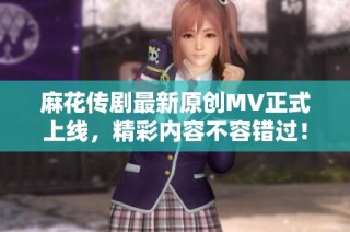 麻花传剧最新原创MV正式上线，精彩内容不容错过！