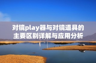 对镜play器与对镜道具的主要区别详解与应用分析