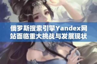 俄罗斯搜索引擎Yandex网站面临重大挑战与发展现状分析