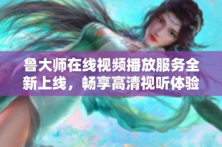 鲁大师在线视频播放服务全新上线，畅享高清视听体验