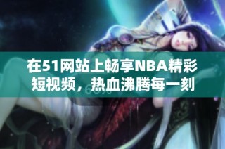 在51网站上畅享NBA精彩短视频，热血沸腾每一刻