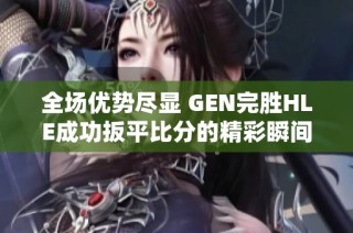 全场优势尽显 GEN完胜HLE成功扳平比分的精彩瞬间