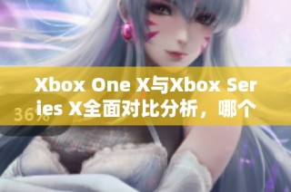 Xbox One X与Xbox Series X全面对比分析，哪个更值得购买和体验