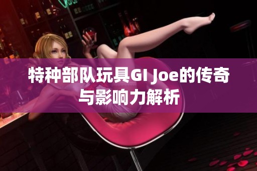 特种部队玩具GI Joe的传奇与影响力解析