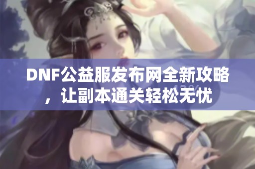 DNF公益服发布网全新攻略，让副本通关轻松无忧