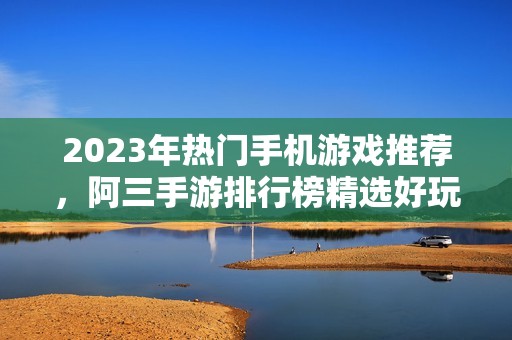 2023年热门手机游戏推荐，阿三手游排行榜精选好玩游戏一览