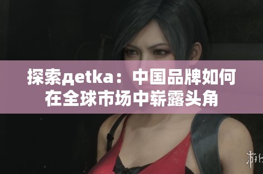 探索дetka：中国品牌如何在全球市场中崭露头角