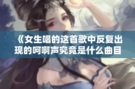 《女生唱的这首歌中反复出现的呵啊声究竟是什么曲目》