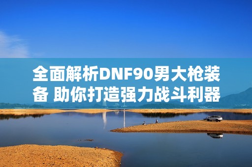 全面解析DNF90男大枪装备 助你打造强力战斗利器