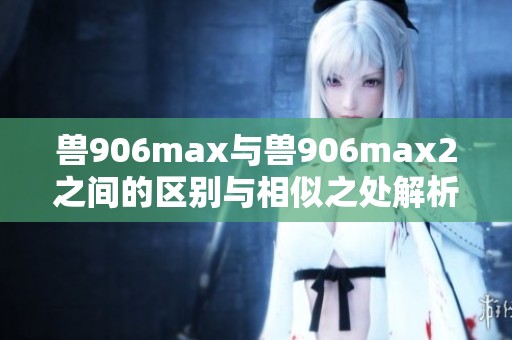 兽906max与兽906max2之间的区别与相似之处解析