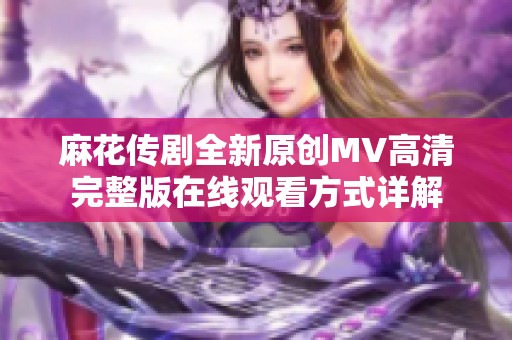 麻花传剧全新原创MV高清完整版在线观看方式详解