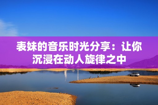 表妹的音乐时光分享：让你沉浸在动人旋律之中