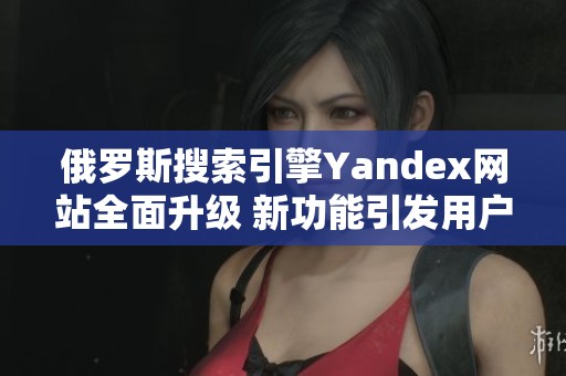 俄罗斯搜索引擎Yandex网站全面升级 新功能引发用户关注