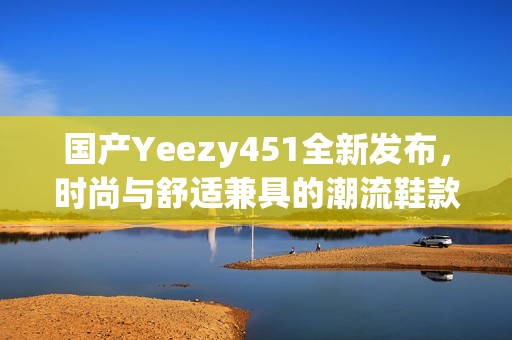 国产Yeezy451全新发布，时尚与舒适兼具的潮流鞋款揭秘