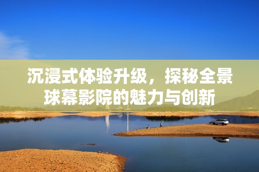 沉浸式体验升级，探秘全景球幕影院的魅力与创新