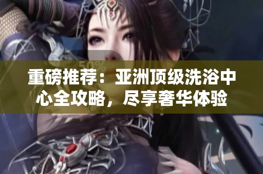 重磅推荐：亚洲顶级洗浴中心全攻略，尽享奢华体验