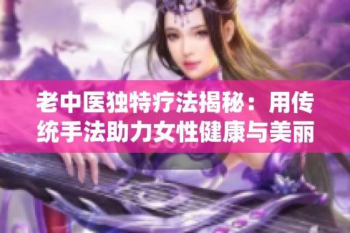 老中医独特疗法揭秘：用传统手法助力女性健康与美丽