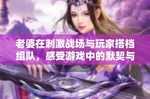 老婆在刺激战场与玩家搭档组队，感受游戏中的默契与乐趣