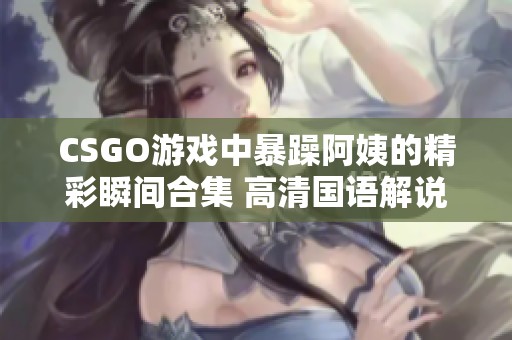 CSGO游戏中暴躁阿姨的精彩瞬间合集 高清国语解说版