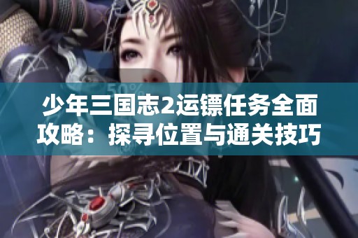 少年三国志2运镖任务全面攻略：探寻位置与通关技巧详细解析