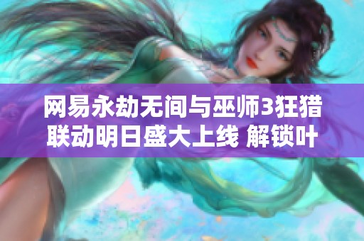 网易永劫无间与巫师3狂猎联动明日盛大上线 解锁叶奈法与黑的新冒险之旅