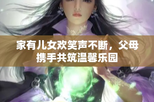 家有儿女欢笑声不断，父母携手共筑温馨乐园