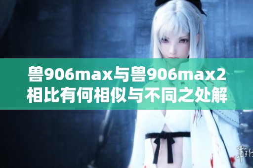 兽906max与兽906max2相比有何相似与不同之处解析