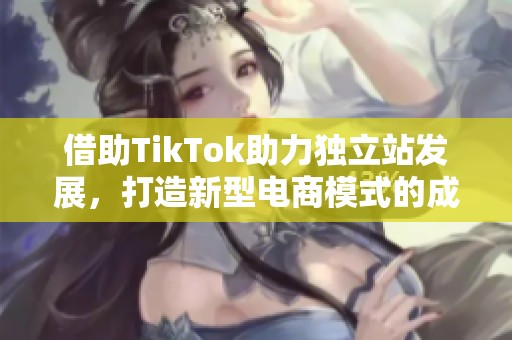 借助TikTok助力独立站发展，打造新型电商模式的成功之路