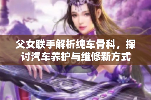 父女联手解析纯车骨科，探讨汽车养护与维修新方式